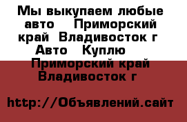  Мы выкупаем любые авто! - Приморский край, Владивосток г. Авто » Куплю   . Приморский край,Владивосток г.